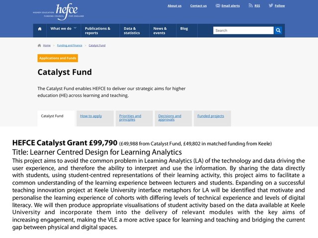 HEFCE Catalyst Grant £99,790 (£49,988 from Catalyst Fund, £49,802 in matched funding from Keele)
Title: Learner Centred Design for Learning Analytics
This project aims to avoid the common problem in Learning Analytics (LA) of the technology and data driving the
user experience, and therefore the ability to interpret and use the information. By sharing the data directly
with students, using student-centred representations of their learning activity, this project aims to facilitate a
common understanding of the learning experience between lecturers and students. Expanding on a successful
teaching innovation project at Keele University interface metaphors for LA will be identified that motivate and
personalise the learning experience of cohorts with differing levels of technical experience and levels of digital
literacy. We will then produce appropriate visualisations of student activity based on the data available at Keele
University and incorporate them into the delivery of relevant modules with the key aims of
increasing engagement, making the VLE a more active space for learning and teaching and bridging the current
gap between physical and digital spaces.
