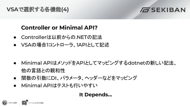 Controller or Minimal API?
● Controllerは以前からの.NETの記法
● VSAの場合1コントローラ、1APIとして記述
● Minimal APIはメソッドをAPIとしてマッピングするdotnetの新しい記法、
他の言語との親和性
● 関数の引数にDI、パラメータ、ヘッダーなどをマッピング
● Minimal APIはテストも行いやすい
It Depends...
VSAで選択する各機能(4)
スクショOK ソーシャルポスト
OK

