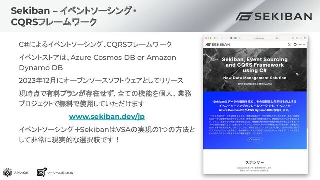 Sekiban – イベントソーシング・
CQRSフレームワーク
C#によるイベントソーシング、CQRSフレームワーク
イベントストアは、Azure Cosmos DB or Amazon
Dynamo DB
2023年12月にオープンソースソフトウェアとしてリリース
現時点で有料プランが存在せず、全ての機能を個人、業務
プロジェクトで無料で使用していただけます
www.sekiban.dev/jp
イベントソーシング＋SekibanはVSAの実現の1つの方法と
して非常に現実的な選択肢です！
スクショOK ソーシャルポスト
OK
