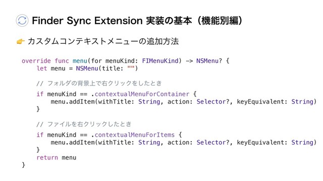 "ΧελϜίϯςΩετϝχϡʔͷ௥Ճํ๏
'JOEFS4ZOD&YUFOTJPO࣮૷ͷجຊʢػೳผฤʣ
override func menu(for menuKind: FIMenuKind) -> NSMenu? {
let menu = NSMenu(title: "")
// ϑΥϧμͷഎܠ্ͰӈΫϦοΫΛͨ͠ͱ͖
if menuKind == .contextualMenuForContainer {
menu.addItem(withTitle: String, action: Selector?, keyEquivalent: String)
}
// ϑΝΠϧΛӈΫϦοΫͨ͠ͱ͖
if menuKind == .contextualMenuForItems {
menu.addItem(withTitle: String, action: Selector?, keyEquivalent: String)
}
return menu
}
