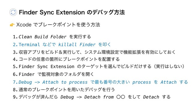 "9DPEFͰϒϨʔΫϙΠϯτΛ࢖͏ํ๏
'JOEFS4ZOD&YUFOTJPOͷσόοάํ๏
1.Clean Build Folder Λ࣮ߦ͢Δ
2.Terminal ͳͲͰ killall Finder Λୟ͘
3.ऩ༰ΞϓϦΛϏϧυˍ࣮ߦͯ͠ɺγεςϜ؀ڥઃఆͰػೳ֦ுΛ༗ޮʹ͓ͯ͘͠
4.ίʔυͷ೚ҙͷՕॴʹϒϨʔΫϙΠϯτΛ഑ஔ͢Δ
5.Finder Sync Extension ͷλʔήοτΛબΜͰϏϧυ͚ͩ͢Δʢ࣮ߦ͸͠ͳ͍ʣ
6.Finder Ͱ؂ࢹର৅ͷϑΥϧμΛ։͘
7.Debug -> Attach to process Ͱ࠷΋൪߸ͷେ͖͍ process Λ Attach ͢Δ
8.௨ৗͷϒϨʔΫϙΠϯτΛ༻͍ͨσόοάΛߦ͏
9.σόοά͕ࡁΜͩΒ Debug -> Detach from ʓʓ Λͯ͠ Detach ͢Δ
