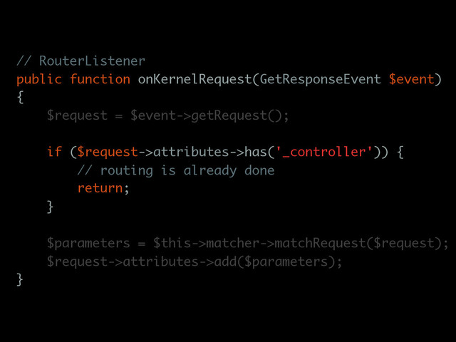 // RouterListener
public function onKernelRequest(GetResponseEvent $event)
{
$request = $event->getRequest();
if ($request->attributes->has('_controller')) {
// routing is already done
return;
}
$parameters = $this->matcher->matchRequest($request);
$request->attributes->add($parameters);
}
