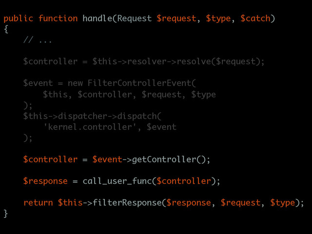public function handle(Request $request, $type, $catch)
{
// ...
$controller = $this->resolver->resolve($request);
$event = new FilterControllerEvent(
$this, $controller, $request, $type
);
$this->dispatcher->dispatch(
'kernel.controller', $event
);
$controller = $event->getController();
$response = call_user_func($controller);
return $this->filterResponse($response, $request, $type);
}
