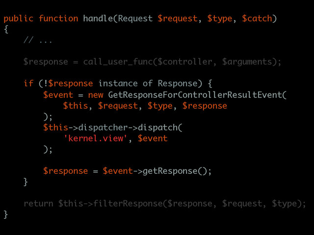 public function handle(Request $request, $type, $catch)
{
// ...
$response = call_user_func($controller, $arguments);
if (!$response instance of Response) {
$event = new GetResponseForControllerResultEvent(
$this, $request, $type, $response
);
$this->dispatcher->dispatch(
'kernel.view', $event
);
$response = $event->getResponse();
}
return $this->filterResponse($response, $request, $type);
}
