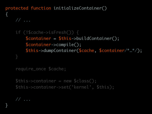 protected function initializeContainer()
{
// ...
if (!$cache->isFresh()) {
$container = $this->buildContainer();
$container->compile();
$this->dumpContainer($cache, $container/*…*/);
}
require_once $cache;
$this->container = new $class();
$this->container->set('kernel', $this);
// ...
}
