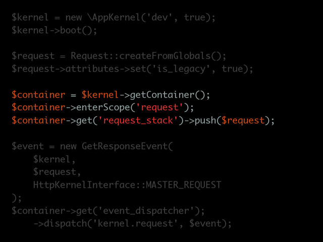 $kernel = new \AppKernel('dev', true);
$kernel->boot();
$request = Request::createFromGlobals();
$request->attributes->set('is_legacy', true);
$container = $kernel->getContainer();
$container->enterScope('request');
$container->get('request_stack')->push($request);
$event = new GetResponseEvent(
$kernel,
$request,
HttpKernelInterface::MASTER_REQUEST
);
$container->get('event_dispatcher');
->dispatch('kernel.request', $event);
