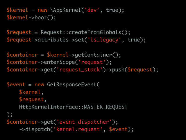 $kernel = new \AppKernel('dev', true);
$kernel->boot();
$request = Request::createFromGlobals();
$request->attributes->set('is_legacy', true);
$container = $kernel->getContainer();
$container->enterScope('request');
$container->get('request_stack')->push($request);
$event = new GetResponseEvent(
$kernel,
$request,
HttpKernelInterface::MASTER_REQUEST
);
$container->get('event_dispatcher');
->dispatch('kernel.request', $event);
