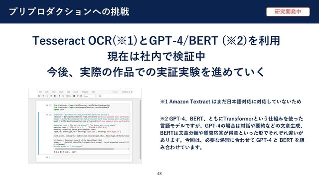 プリプロダクションへの挑戦
48
Tesseract OCR(※1)とGPT-4/BERT (※2)を利⽤
現在は社内で検証中
今後、実際の作品での実証実験を進めていく
研究開発中
※1 Amazon Textract はまだ⽇本語対応に対応していないため
※2 GPT-4、BERT、ともにTransformerという仕組みを使った
⾔語モデルですが、GPT-4の場合は対話や要約などの⽂章⽣成、
BERTは⽂章分類や質問応答が得意といった形でそれぞれ違いが
あります。今回は、必要な処理に合わせて GPT-4 と BERT を組
み合わせています。
