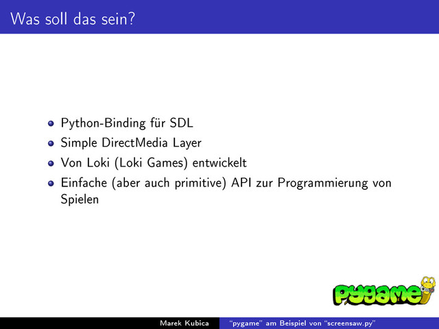Was soll das sein?
Python-Binding für SDL
Simple DirectMedia Layer
Von Loki (Loki Games) entwickelt
Einfache (aber auch primitive) API zur Programmierung von
Spielen
Marek Kubica pygame am Beispiel von screensaw.py
