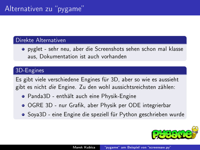 Alternativen zu pygame
Direkte Alternativen
pyglet - sehr neu, aber die Screenshots sehen schon mal klasse
aus, Dokumentation ist auch vorhanden
3D-Engines
Es gibt viele verschiedene Engines für 3D, aber so wie es aussieht
gibt es nicht die Engine. Zu den wohl aussichtsreichsten zählen:
Panda3D - enthält auch eine Physik-Engine
OGRE 3D - nur Grak, aber Physik per ODE integrierbar
Soya3D - eine Engine die speziell für Python geschrieben wurde
Marek Kubica pygame am Beispiel von screensaw.py
