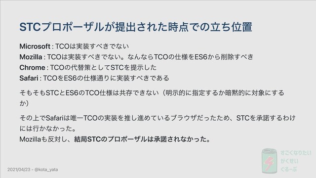 STCプロポーザルが提出された時点での⽴ち位置
Microsoft : TCOは実装すべきでない
Mozilla : TCOは実装すべきでない。なんならTCOの仕様をES6から削除すべき
Chrome : TCOの代替策としてSTCを提⽰した
Safari : TCOをES6の仕様通りに実装すべきである
そもそもSTCとES6のTCO仕様は共存できない（明⽰的に指定するか暗黙的に対象にする
か）
その上でSafariは唯⼀TCOの実装を推し進めているブラウザだったため、STCを承諾するわけ
には⾏かなかった。
Mozillaも反対し、結局STCのプロポーザルは承諾されなかった。
2021/04/23 - @kota_yata
