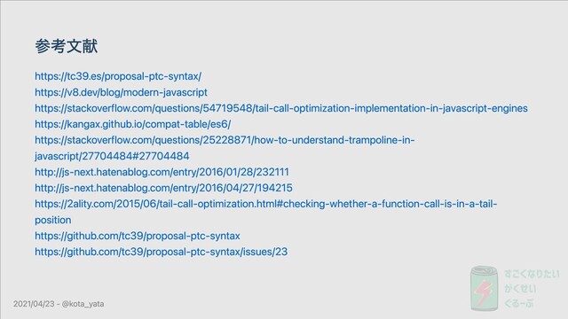 参考⽂献
https://tc39.es/proposal-ptc-syntax/
https://v8.dev/blog/modern-javascript
https://stackoverflow.com/questions/54719548/tail-call-optimization-implementation-in-javascript-engines
https://kangax.github.io/compat-table/es6/
https://stackoverflow.com/questions/25228871/how-to-understand-trampoline-in-
javascript/27704484#27704484
http://js-next.hatenablog.com/entry/2016/01/28/232111
http://js-next.hatenablog.com/entry/2016/04/27/194215
https://2ality.com/2015/06/tail-call-optimization.html#checking-whether-a-function-call-is-in-a-tail-
position
https://github.com/tc39/proposal-ptc-syntax
https://github.com/tc39/proposal-ptc-syntax/issues/23
2021/04/23 - @kota_yata

