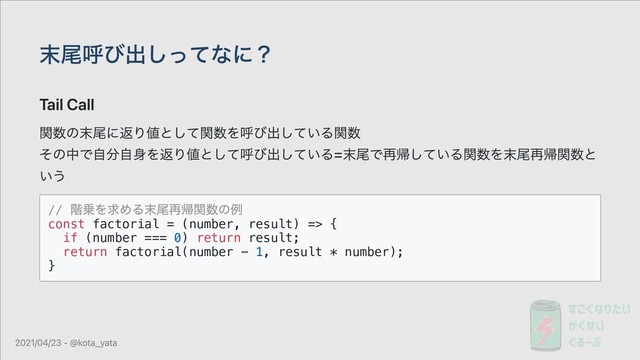 末尾呼び出しってなに？
Tail Call
関数の末尾に返り値として関数を呼び出している関数
その中で⾃分⾃⾝を返り値として呼び出している=末尾で再帰している関数を末尾再帰関数と
いう
//
階乗を求める末尾再帰関数の例
const factorial = (number, result) => {
if (number === 0) return result;
return factorial(number - 1, result * number);
}
2021/04/23 - @kota_yata
