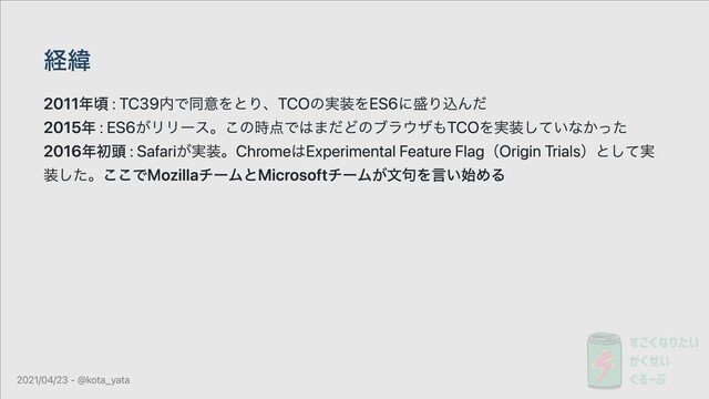 経緯
2011年頃 : TC39内で同意をとり、TCOの実装をES6に盛り込んだ
2015年 : ES6がリリース。この時点ではまだどのブラウザもTCOを実装していなかった
2016年初頭 : Safariが実装。ChromeはExperimental Feature Flag（Origin Trials）として実
装した。ここでMozillaチームとMicrosoftチームが⽂句を⾔い始める
2021/04/23 - @kota_yata
