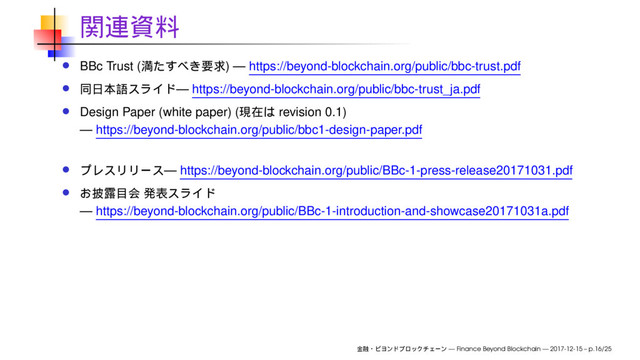 BBc Trust ( ) — https://beyond-blockchain.org/public/bbc-trust.pdf
— https://beyond-blockchain.org/public/bbc-trust_ja.pdf
Design Paper (white paper) ( revision 0.1)
— https://beyond-blockchain.org/public/bbc1-design-paper.pdf
— https://beyond-blockchain.org/public/BBc-1-press-release20171031.pdf
— https://beyond-blockchain.org/public/BBc-1-introduction-and-showcase20171031a.pdf
— Finance Beyond Blockchain — 2017-12-15 – p.16/25
