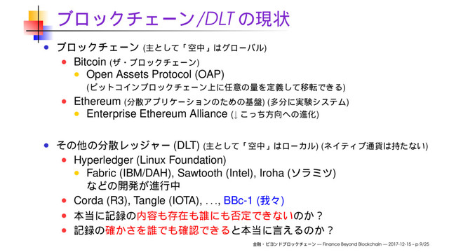 /DLT
( )
Bitcoin ( )
Open Assets Protocol (OAP)
( )
Ethereum ( ) ( )
Enterprise Ethereum Alliance (↓ )
(DLT) ( ) ( )
Hyperledger (Linux Foundation)
Fabric (IBM/DAH), Sawtooth (Intel), Iroha ( )
Corda (R3), Tangle (IOTA),
. . .
, BBc-1 ( )
— Finance Beyond Blockchain — 2017-12-15 – p.9/25
