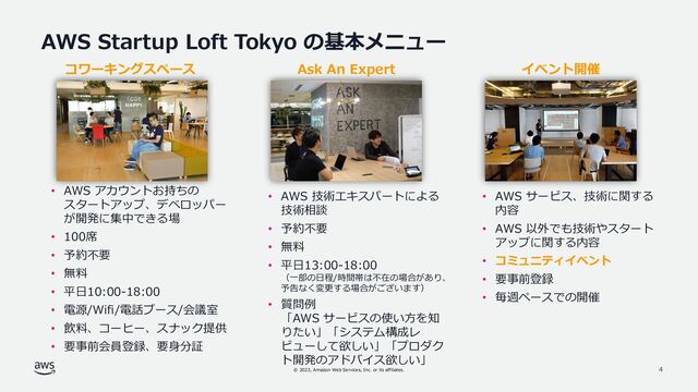 © 2023, Amazon Web Services, Inc. or its affiliates. 4
AWS Startup Loft Tokyo の基本メニュー
• AWS アカウントお持ちの
スタートアップ、デベロッパー
が開発に集中できる場
• 100席
• 予約不要
• 無料
• 平日10:00-18:00
• 電源/Wifi/電話ブース/会議室
• 飲料、コーヒー、スナック提供
• 要事前会員登録、要身分証
• AWS 技術エキスパートによる
技術相談
• 予約不要
• 無料
• 平日13:00-18:00
（一部の日程/時間帯は不在の場合があり、
予告なく変更する場合がございます）
• 質問例
「AWS サービスの使い方を知
りたい」「システム構成レ
ビューして欲しい」「プロダク
ト開発のアドバイス欲しい」
Ask An Expert イベント開催
• AWS サービス、技術に関する
内容
• AWS 以外でも技術やスタート
アップに関する内容
• コミュニティイベント
• 要事前登録
• 毎週ペースでの開催
コワーキングスペース
