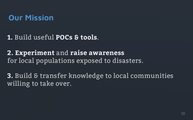 1. Build useful POCs & tools.
2. Experiment and raise awareness
for local populations exposed to disasters.
3. Build & transfer knowledge to local communities
willing to take over.
Our Mission
10
