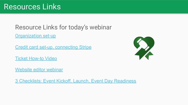 Resources Links
Resource Links for today’s webinar
Organization set-up
Credit card set-up, connecting Stripe
Ticket How-to Video
Website editor webinar
3 Checklists: Event Kickoff, Launch, Event Day Readiness
