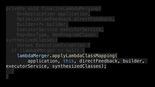 private void finalizeLambdaMerging(
DexApplication application,
OptimizationFeedback directFeedback,
Builder> builder,
ExecutorService executorService,
Map
synthesizedClasses)
throws ExecutionException {
if (lambdaMerger != null) {
lambdaMerger.applyLambdaClassMapping(
application, this, directFeedback, builder,
executorService, synthesizedClasses);
}
}
