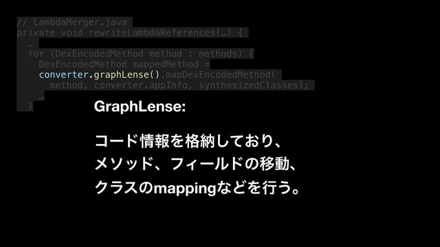 // LambdaMerger.java
private void rewriteLambdaReferences(…) {
…
for (DexEncodedMethod method : methods) {
DexEncodedMethod mappedMethod =
converter.graphLense().mapDexEncodedMethod(
method, converter.appInfo, synthesizedClasses);
…
} GraphLense:
ίʔυ৘ใΛ֨ೲ͓ͯ͠Γɺ
ϝιουɺϑΟʔϧυͷҠಈɺ
ΫϥεͷmappingͳͲΛߦ͏ɻ
