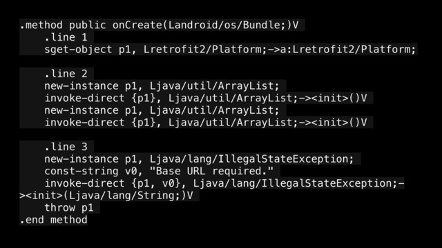 .method public onCreate(Landroid/os/Bundle;)V
.line 1
sget-object p1, Lretrofit2/Platform;->a:Lretrofit2/Platform;
.line 2
new-instance p1, Ljava/util/ArrayList;
invoke-direct {p1}, Ljava/util/ArrayList;->()V
new-instance p1, Ljava/util/ArrayList;
invoke-direct {p1}, Ljava/util/ArrayList;->()V
.line 3
new-instance p1, Ljava/lang/IllegalStateException;
const-string v0, "Base URL required."
invoke-direct {p1, v0}, Ljava/lang/IllegalStateException;-
>(Ljava/lang/String;)V
throw p1
.end method
