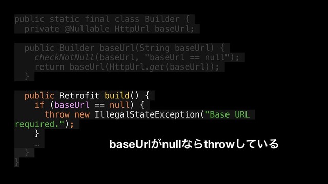 public static final class Builder {
private @Nullable HttpUrl baseUrl;
public Builder baseUrl(String baseUrl) {
checkNotNull(baseUrl, "baseUrl == null");
return baseUrl(HttpUrl.get(baseUrl));
}
public Retrofit build() {
if (baseUrl == null) {
throw new IllegalStateException("Base URL
required.");
}
…
}
}
baseUrl͕nullͳΒthrow͍ͯ͠Δ
