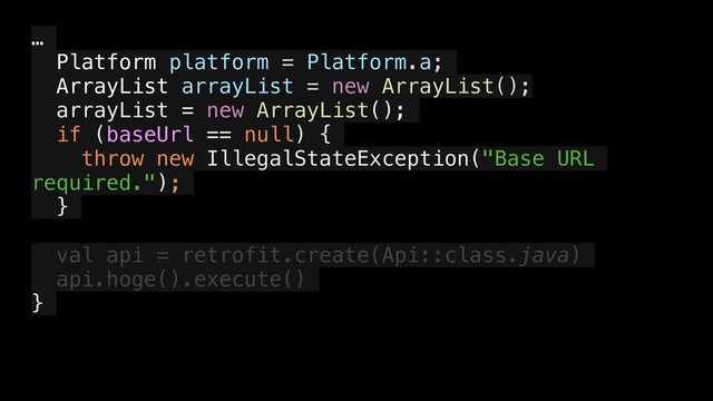 …
Platform platform = Platform.a;
ArrayList arrayList = new ArrayList();
arrayList = new ArrayList();
if (baseUrl == null) {
throw new IllegalStateException("Base URL
required.");
}
val api = retrofit.create(Api::class.java)
api.hoge().execute()
}
