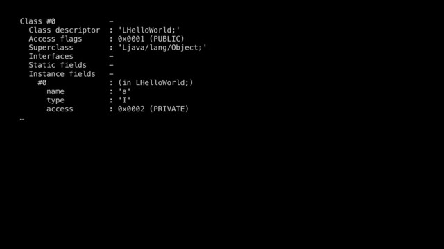 Class #0 -
Class descriptor : 'LHelloWorld;'
Access flags : 0x0001 (PUBLIC)
Superclass : 'Ljava/lang/Object;'
Interfaces -
Static fields -
Instance fields -
#0 : (in LHelloWorld;)
name : 'a'
type : 'I'
access : 0x0002 (PRIVATE)
…

