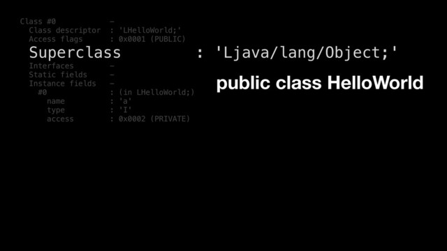 Class #0 -
Class descriptor : 'LHelloWorld;'
Access flags : 0x0001 (PUBLIC)
Superclass : 'Ljava/lang/Object;'
Interfaces -
Static fields -
Instance fields -
#0 : (in LHelloWorld;)
name : 'a'
type : 'I'
access : 0x0002 (PRIVATE)
public class HelloWorld
