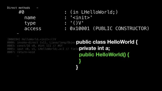 Direct methods -
#0 : (in LHelloWorld;)
name : ''
type : '()V'
access : 0x10001 (PUBLIC CONSTRUCTOR)
…
[000194] HelloWorld.:()V
0000: invoke-direct {v1}, Ljava/lang/Object;.:()V // method@0003
0003: const/16 v0, #int 111 // #6f
0005: iput v0, v1, LHelloWorld;.a:I // field@0000
0007: return-void
…
public class HelloWorld {
private int a;
public HelloWorld() {
}
}
