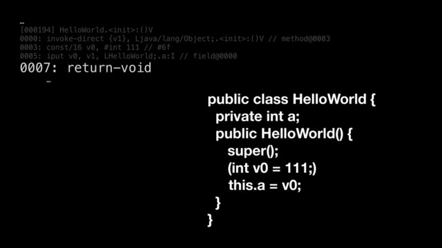 …
[000194] HelloWorld.:()V
0000: invoke-direct {v1}, Ljava/lang/Object;.:()V // method@0003
0003: const/16 v0, #int 111 // #6f
0005: iput v0, v1, LHelloWorld;.a:I // field@0000
0007: return-void
…
public class HelloWorld {
private int a;
public HelloWorld() {
super();
(int v0 = 111;)
this.a = v0;
}
}
