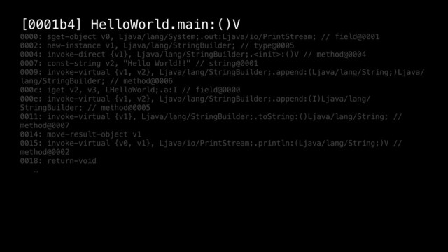 [0001b4] HelloWorld.main:()V
0000: sget-object v0, Ljava/lang/System;.out:Ljava/io/PrintStream; // field@0001
0002: new-instance v1, Ljava/lang/StringBuilder; // type@0005
0004: invoke-direct {v1}, Ljava/lang/StringBuilder;.:()V // method@0004
0007: const-string v2, "Hello World!!" // string@0001
0009: invoke-virtual {v1, v2}, Ljava/lang/StringBuilder;.append:(Ljava/lang/String;)Ljava/
lang/StringBuilder; // method@0006
000c: iget v2, v3, LHelloWorld;.a:I // field@0000
000e: invoke-virtual {v1, v2}, Ljava/lang/StringBuilder;.append:(I)Ljava/lang/
StringBuilder; // method@0005
0011: invoke-virtual {v1}, Ljava/lang/StringBuilder;.toString:()Ljava/lang/String; //
method@0007
0014: move-result-object v1
0015: invoke-virtual {v0, v1}, Ljava/io/PrintStream;.println:(Ljava/lang/String;)V //
method@0002
0018: return-void
…
