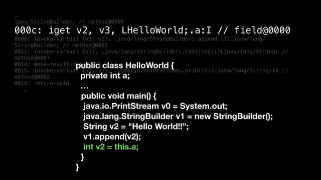 …
lang/StringBuilder; // method@0006
000c: iget v2, v3, LHelloWorld;.a:I // field@0000
000e: invoke-virtual {v1, v2}, Ljava/lang/StringBuilder;.append:(I)Ljava/lang/
StringBuilder; // method@0005
0011: invoke-virtual {v1}, Ljava/lang/StringBuilder;.toString:()Ljava/lang/String; //
method@0007
0014: move-result-object v1
0015: invoke-virtual {v0, v1}, Ljava/io/PrintStream;.println:(Ljava/lang/String;)V //
method@0002
0018: return-void
…
public class HelloWorld {
private int a;
…
public void main() {
java.io.PrintStream v0 = System.out;
java.lang.StringBuilder v1 = new StringBuilder();
String v2 = "Hello World!!”;
v1.append(v2);
int v2 = this.a;
}
}
