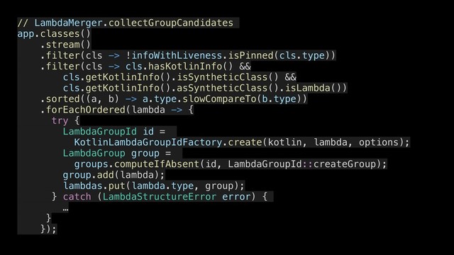 // LambdaMerger.collectGroupCandidates
app.classes()
.stream()
.filter(cls -> !infoWithLiveness.isPinned(cls.type))
.filter(cls -> cls.hasKotlinInfo() &&
cls.getKotlinInfo().isSyntheticClass() &&
cls.getKotlinInfo().asSyntheticClass().isLambda())
.sorted((a, b) -> a.type.slowCompareTo(b.type))
.forEachOrdered(lambda -> {
try {
LambdaGroupId id =
KotlinLambdaGroupIdFactory.create(kotlin, lambda, options);
LambdaGroup group =
groups.computeIfAbsent(id, LambdaGroupId::createGroup);
group.add(lambda);
lambdas.put(lambda.type, group);
} catch (LambdaStructureError error) {
…
}
});
