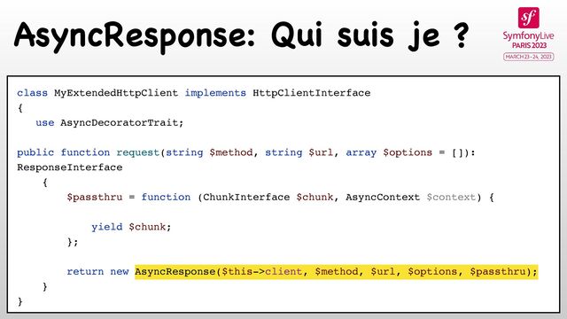 AsyncResponse: Qui suis je ?
class MyExtendedHttpClient implements HttpClientInterface
{
use AsyncDecoratorTrait;
public function request(string $method, string $url, array $options = []):
ResponseInterface
{
$passthru = function (ChunkInterface $chunk, AsyncContext $context) {
yield $chunk;
};
return new AsyncResponse($this->client, $method, $url, $options, $passthru);
}
}
