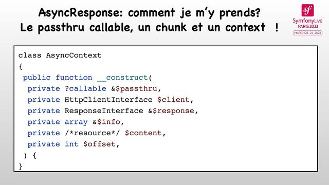 class AsyncContext
{
public function __construct(
private ?callable &$passthru,
private HttpClientInterface $client,
private ResponseInterface &$response,
private array &$info,
private /*resource*/ $content,
private int $offset,
) {
}
AsyncResponse: comment je m’y prends?

Le passthru callable, un chunk et un context !
