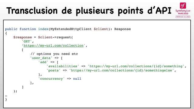 Transclusion de plusieurs points d’API
public function index(MyExtendedHttpClient $client): Response
{
$response = $client->request(
'GET',
‘https://my-url.com/collection',
[
// options you need etc
'user_data' => [
'add' => [
'availabilities' => 'https://my-url.com/collections/{id}/something',
'posts' => 'https://my-url.com/collections/{id}/somethingelse',
],
'concurrency' => null
],
]
);
…
}

