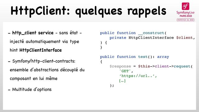 HttpClient: quelques rappels
- http_client service - sans état -
injecté automatiquement via type
hint HttpClientInterface

- Symfony/http-client-contracts:
ensemble d’abstractions découplé du
composant en lui même

- Multitude d’options

public function __construct(
private HttpClientInterface $client,
) {
}
public function test(): array
{
$response = $this->client->request(
'GET',
‘https://url..’,
[…]
);
