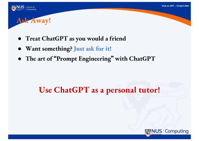 Chat on GPT – 18 April 2023
Ask Away!
● Treat ChatGPT as you would a friend
● Want something? Just ask for it!
● The art of “
“Prompt Engineering”
” with ChatGPT
Use ChatGPT as a personal tutor!
