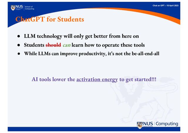 Chat on GPT – 18 April 2023
● LLM technology will only get better from here on
● Students should can learn how to operate these tools
● While LLMs can improve productivity, it’s not the be-all-end-all
AI tools lower the activation energy to get started!!!
ChatGPT for Students
