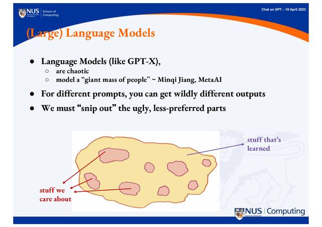 Chat on GPT – 18 April 2023
(Large) Language Models
● Language Models (like GPT-X),
○ are chaotic
○ model a “giant mass of people” ~ Minqi Jiang, MetaAI
● For different prompts, you can get wildly different outputs
● We must “
“snip out”
” the ugly, less-preferred parts
stuff that’s
learned
stuff we
care about
