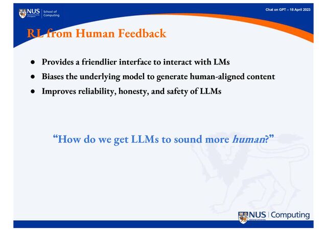Chat on GPT – 18 April 2023
RL from Human Feedback
● Provides a friendlier interface to interact with LMs
● Biases the underlying model to generate human-aligned content
● Improves reliability, honesty, and safety of LLMs
“
“How do we get LLMs to sound more human?”
”
