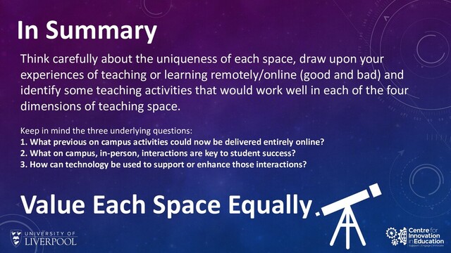 In Summary
Think carefully about the uniqueness of each space, draw upon your
experiences of teaching or learning remotely/online (good and bad) and
identify some teaching activities that would work well in each of the four
dimensions of teaching space.
Keep in mind the three underlying questions:
1. What previous on campus activities could now be delivered entirely online?
2. What on campus, in-person, interactions are key to student success?
3. How can technology be used to support or enhance those interactions?
Value Each Space Equally
