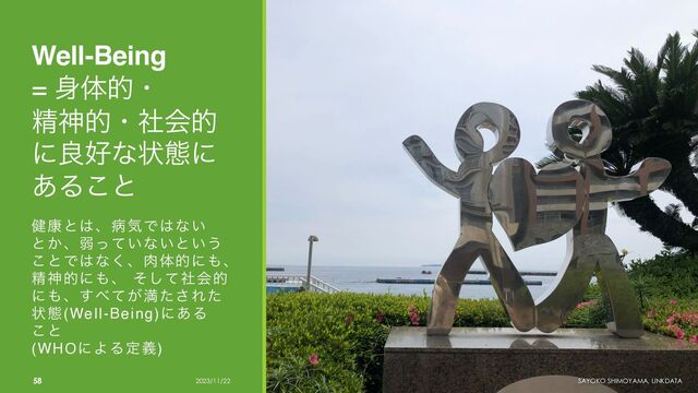 Well-Being
= ਎ମతɾ
ਫ਼ਆతɾࣾձత
ʹྑ޷ͳঢ়ଶʹ
͋Δ͜ͱ
݈߁ͱ͸ɺපؾͰ͸ͳ͍
ͱ͔ɺऑ͍ͬͯͳ͍ͱ͍͏
͜ͱͰ͸ͳ͘ɺ೑ମతʹ΋ɺ
ਫ਼ਆతʹ΋ɺ ͦͯࣾ͠ձత
ʹ΋ɺ͢΂͕ͯຬͨ͞Εͨ
ঢ়ଶ(Well-Being)ʹ͋Δ
͜ͱ
(WHOʹΑΔఆٛ)
58 2023/11/22 SAYOKO SHIMOYAMA, LINKDATA
