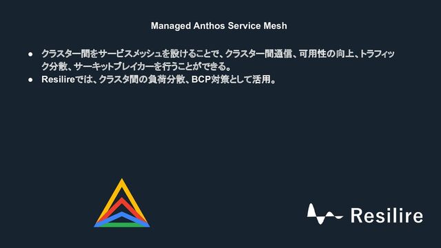 Managed Anthos Service Mesh
● クラスター間をサービスメッシュを設けることで、クラスター間通信、可用性の向上、トラフィッ
ク分散、サーキットブレイカーを行うことができる。
● Resilireでは、クラスタ間の負荷分散、BCP対策として活用。
