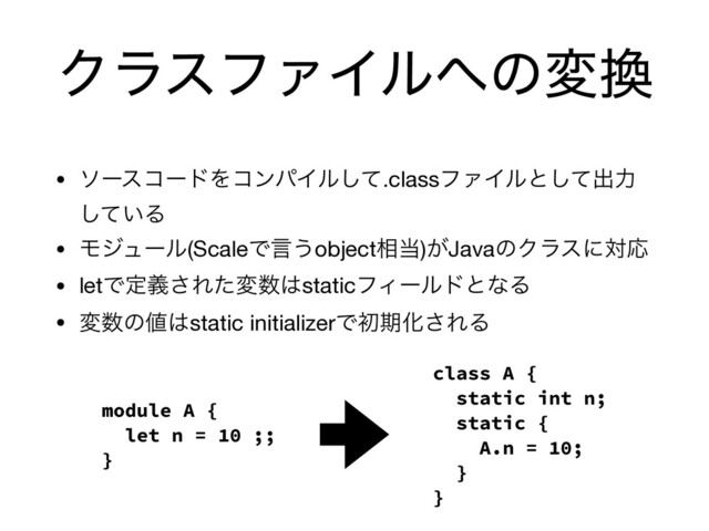 ΫϥεϑΝΠϧ΁ͷม׵
• ιʔείʔυΛίϯύΠϧͯ͠.classϑΝΠϧͱͯ͠ग़ྗ
͍ͯ͠Δ

• Ϟδϡʔϧ(ScaleͰݴ͏object૬౰)͕JavaͷΫϥεʹରԠ

• letͰఆٛ͞Εͨม਺͸staticϑΟʔϧυͱͳΔ

• ม਺ͷ஋͸static initializerͰॳظԽ͞ΕΔ
module A {
let n = 10 ;;
}
class A {
static int n;
static {
A.n = 10;
}
}
