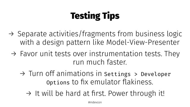Testing Tips
→ Separate activities/fragments from business logic
with a design pattern like Model-View-Presenter
→ Favor unit tests over instrumentation tests. They
run much faster.
→ Turn off animations in Settings > Developer
Options to ﬁx emulator ﬂakiness.
→ It will be hard at ﬁrst. Power through it!
#mdevcon
