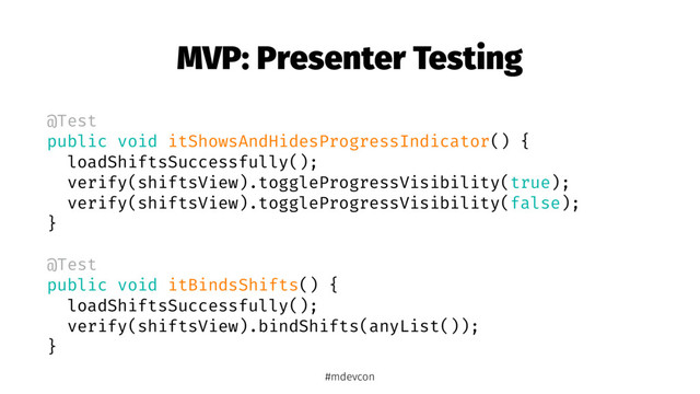 MVP: Presenter Testing
@Test
public void itShowsAndHidesProgressIndicator() {
loadShiftsSuccessfully();
verify(shiftsView).toggleProgressVisibility(true);
verify(shiftsView).toggleProgressVisibility(false);
}
@Test
public void itBindsShifts() {
loadShiftsSuccessfully();
verify(shiftsView).bindShifts(anyList());
}
#mdevcon

