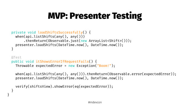 MVP: Presenter Testing
private void loadShiftsSuccessfully() {
when(api.listShifts(any(), any()))
.thenReturn(Observable.just(new ArrayList()));
presenter.loadShifts(DateTime.now(), DateTime.now());
}
@Test
public void itShowsErrorIfRequestFails() {
Throwable expectedError = new Exception("Boom!");
when(api.listShifts(any(), any())).thenReturn(Observable.error(expectedError));
presenter.loadShifts(DateTime.now(), DateTime.now());
verify(shiftsView).showError(eq(expectedError));
}
}
#mdevcon
